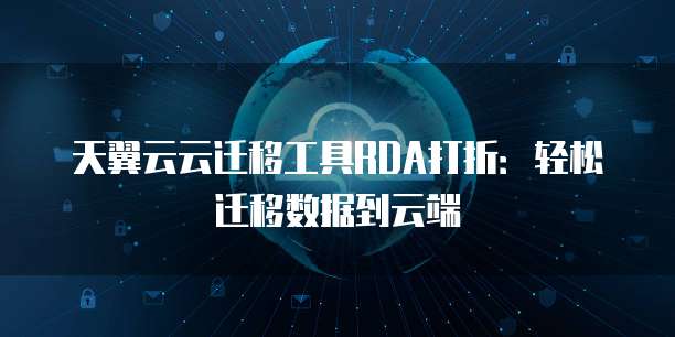 天翼云云迁移工具RDA打折:轻松迁移数据到云端