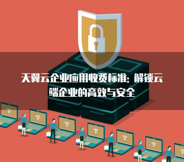 天翼云企业应用收费标准: 解锁云端企业的高效与安全