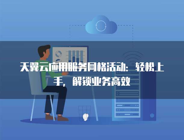 天翼云应用服务网格活动:轻松上手,解锁业务高效
