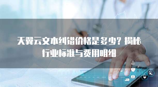 天翼云文本纠错价格是多少?揭秘行业标准与费用明细