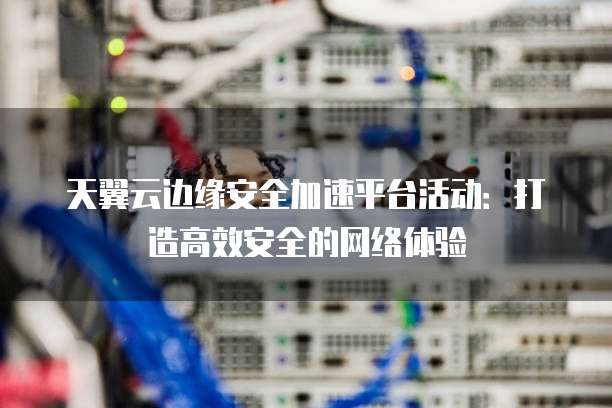 天翼云边缘安全加速平台活动：打造高效安全的网络体验