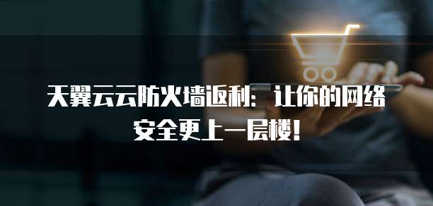 天翼云云防火墙返利:让你的网络安全更上一层楼!