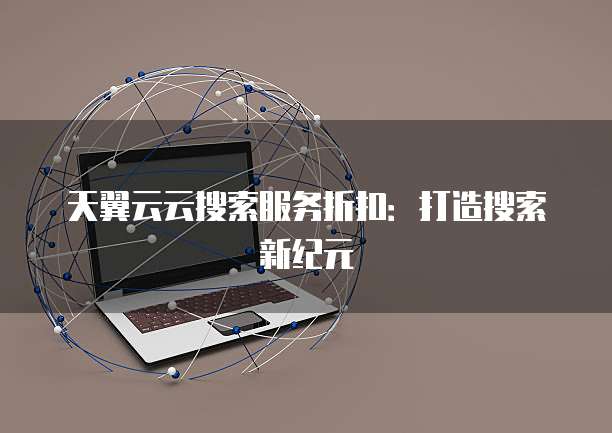 天翼云云搜索服务折扣:打造搜索新纪元