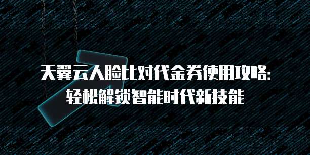天翼云人脸比对代金券使用攻略:轻松解锁智能时代新技能