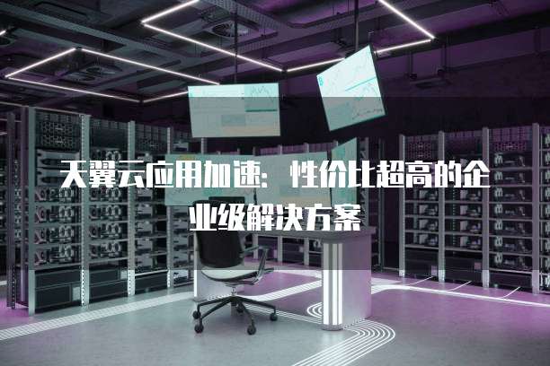 天翼云应用加速:性价比超高的企业级解决方案