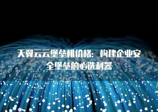 天翼云云堡垒机价格:构建企业安全堡垒的必选利器
