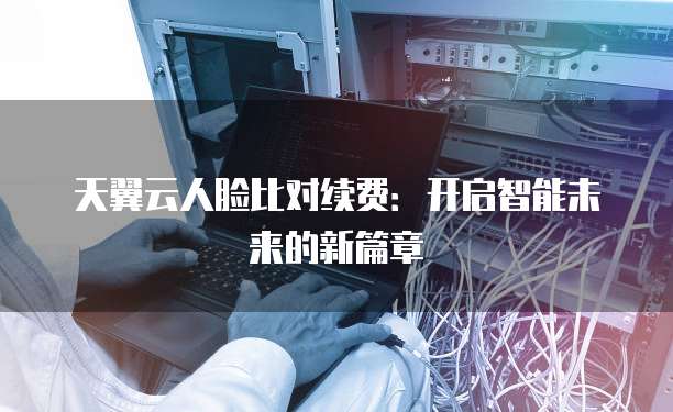 天翼云人脸比对续费:开启智能未来的新篇章