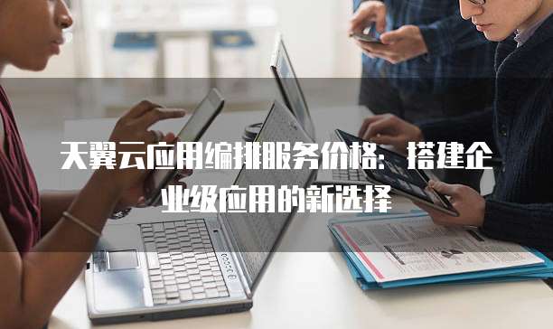 天翼云应用编排服务价格:搭建企业级应用的新选择