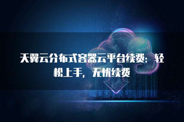 天翼云分布式容器云平台续费:轻松上手,无忧续费
