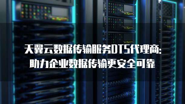 天翼云数据传输服务DTS代理商: 助力企业数据传输更安全可靠