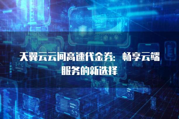 天翼云云间高速代金券:畅享云端服务的新选择