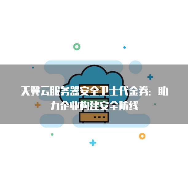 天翼云服务器安全卫士代金券:助力企业构建安全防线
