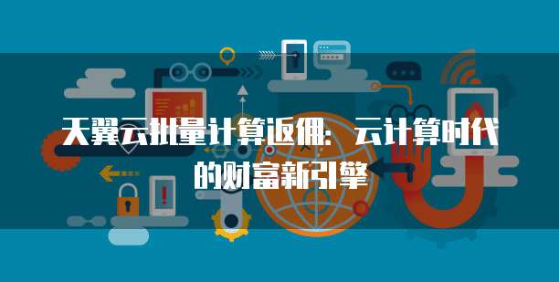 天翼云批量计算返佣：云计算时代的财富新引擎