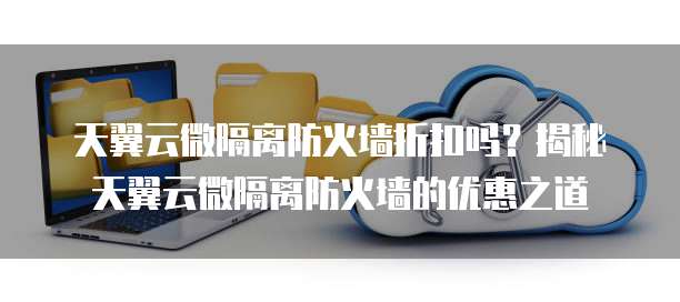 天翼云微隔离防火墙折扣吗?揭秘天翼云微隔离防火墙的优惠之道
