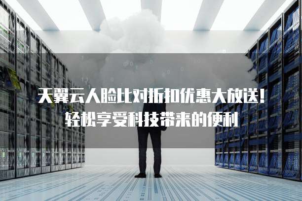 天翼云人脸比对折扣优惠大放送!轻松享受科技带来的便利