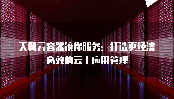 天翼云容器镜像服务:打造更经济高效的云上应用管理