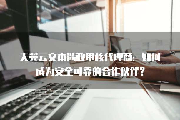 天翼云文本涉政审核代理商:如何成为安全可靠的合作伙伴?