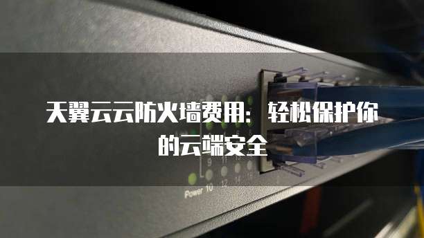 天翼云云防火墙费用:轻松保护你的云端安全