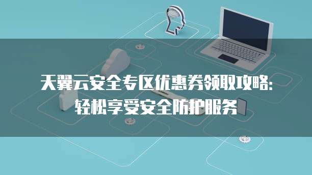 天翼云安全专区优惠券领取攻略:轻松享受安全防护服务