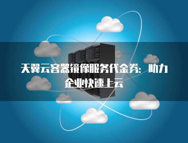 天翼云容器镜像服务代金券:助力企业快速上云