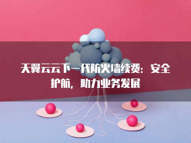 天翼云云下一代防火墙续费:安全护航,助力业务发展