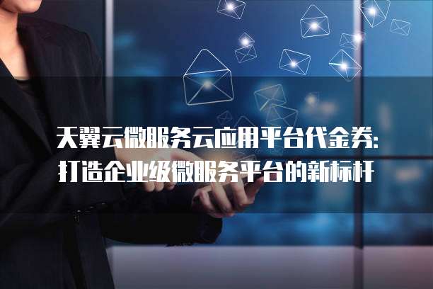 天翼云微服务云应用平台代金券：打造企业级微服务平台的新标杆