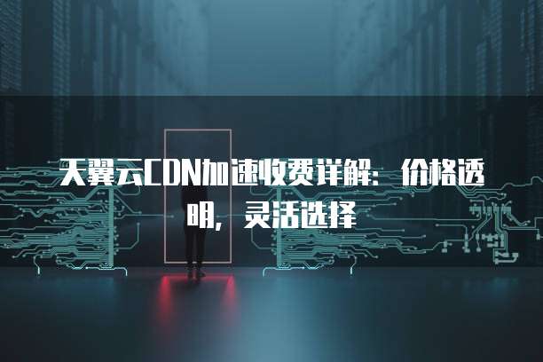 天翼云CDN加速收费详解:价格透明,灵活选择