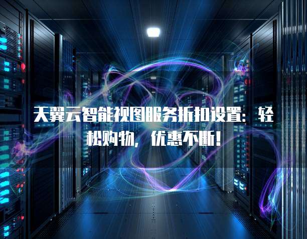 天翼云智能视图服务折扣设置:轻松购物,优惠不断!