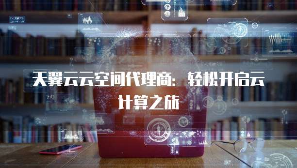 天翼云云空间代理商:轻松开启云计算之旅