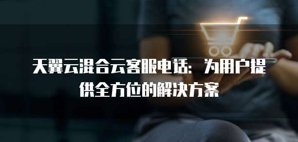 天翼云混合云客服电话:为用户提供全方位的解决方案