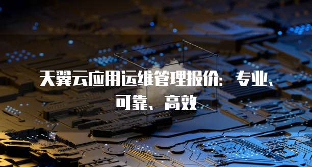 天翼云应用运维管理报价:专业、可靠、高效