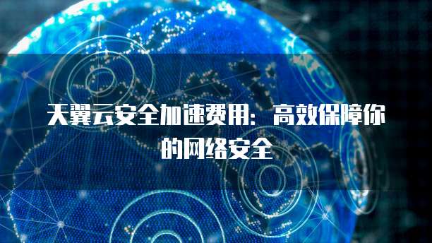 天翼云安全加速费用:高效保障你的网络安全