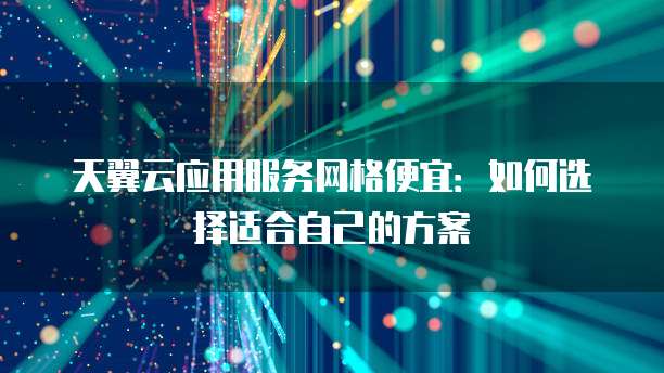 天翼云应用服务网格便宜:如何选择适合自己的方案