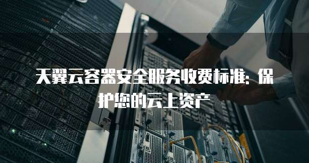 天翼云容器安全服务收费标准: 保护您的云上资产