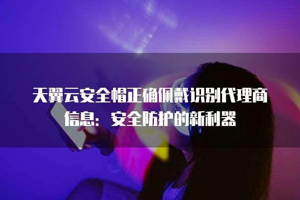 天翼云安全帽正确佩戴识别代理商信息:安全防护的新利器