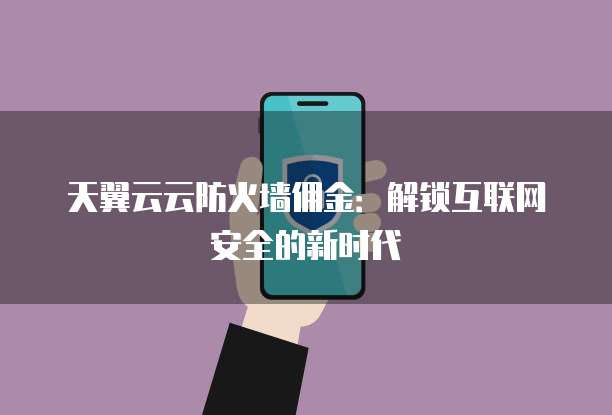 天翼云云防火墙佣金:解锁互联网安全的新时代