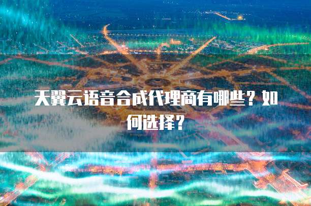 天翼云语音合成代理商有哪些？如何选择？