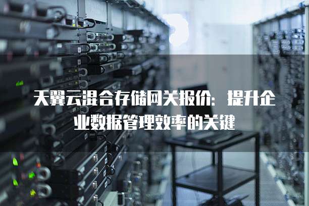 天翼云混合存储网关报价:提升企业数据管理效率的关键