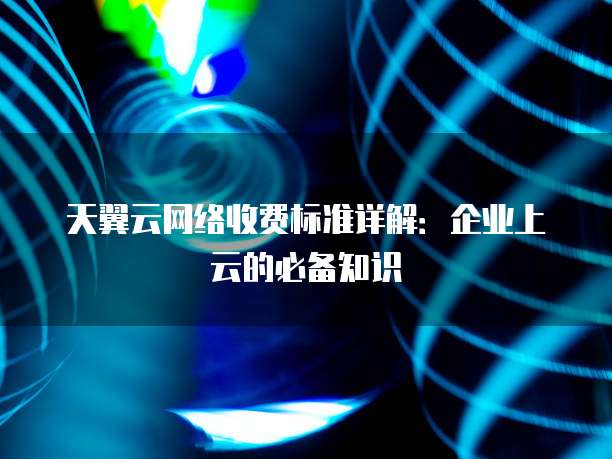 天翼云网络收费标准详解:企业上云的必备知识