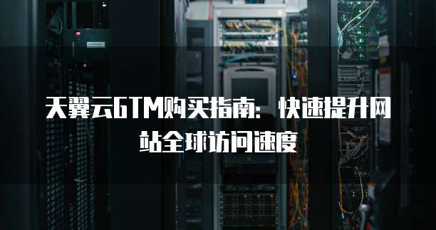 天翼云GTM购买指南：快速提升网站全球访问速度