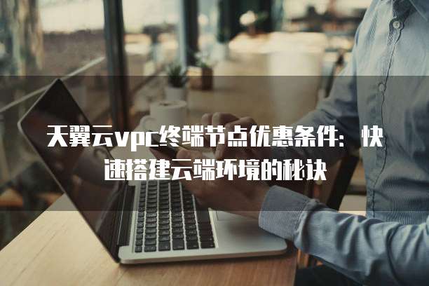 天翼云vpc终端节点优惠条件:快速搭建云端环境的秘诀