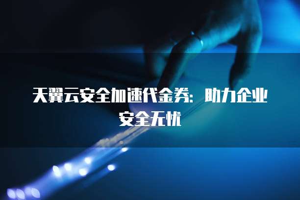 天翼云安全加速代金券:助力企业安全无忧