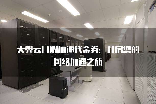 天翼云CDN加速代金券:开启您的网络加速之旅