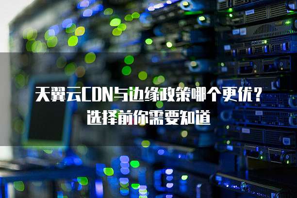 天翼云CDN与边缘政策哪个更优？选择前你需要知道