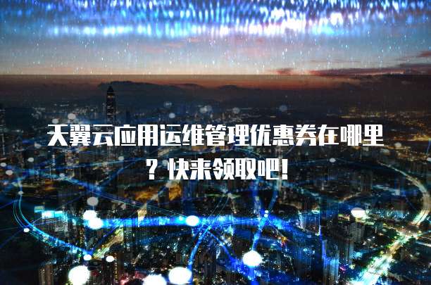 天翼云应用运维管理优惠券在哪里?快来领取吧!