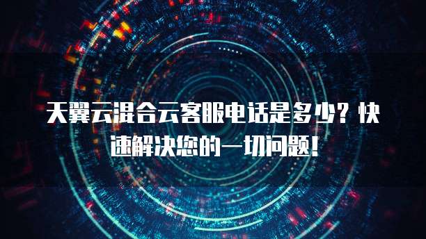 天翼云混合云客服电话是多少?快速解决您的一切问题!