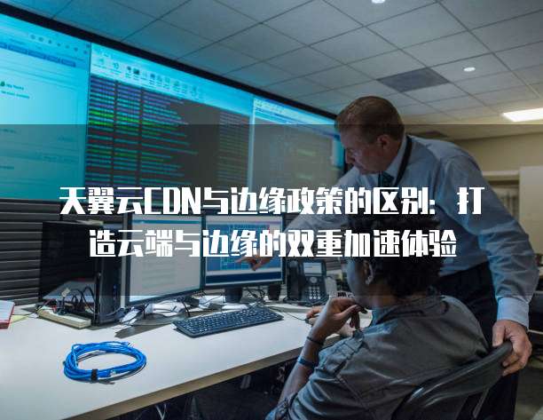 天翼云CDN与边缘政策的区别:打造云端与边缘的双重加速体验