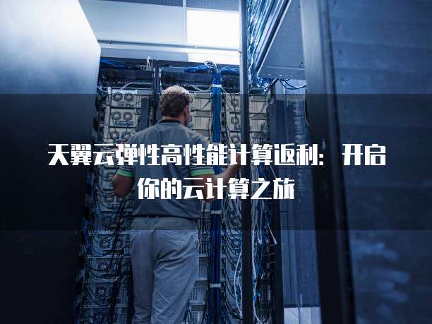 天翼云弹性高性能计算返利:开启你的云计算之旅