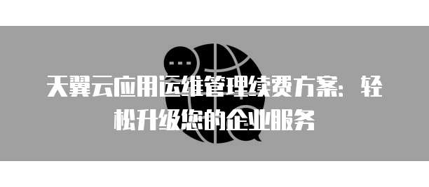 天翼云应用运维管理续费方案：轻松升级您的企业服务