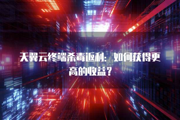 天翼云终端杀毒返利:如何获得更高的收益?